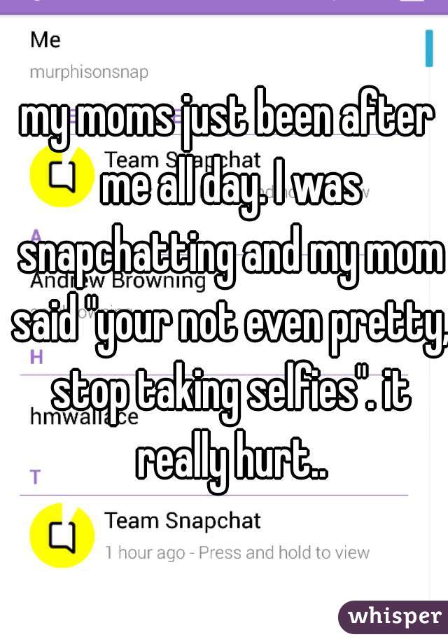 my moms just been after me all day. I was snapchatting and my mom said "your not even pretty, stop taking selfies". it really hurt..