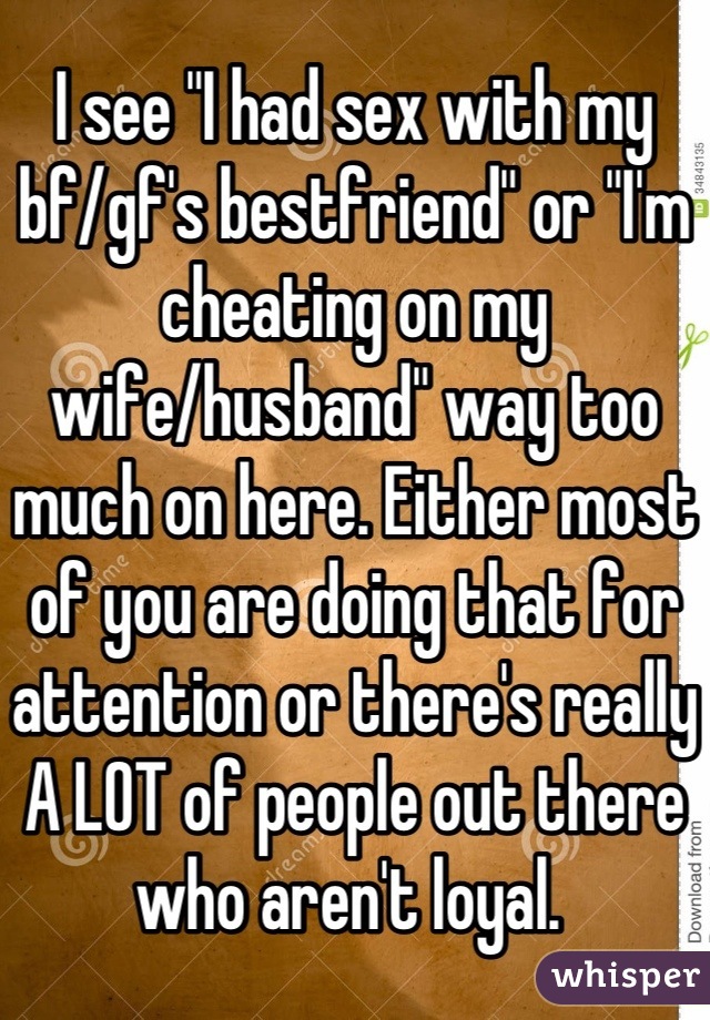 I see "I had sex with my bf/gf's bestfriend" or "I'm cheating on my wife/husband" way too much on here. Either most of you are doing that for attention or there's really A LOT of people out there who aren't loyal. 