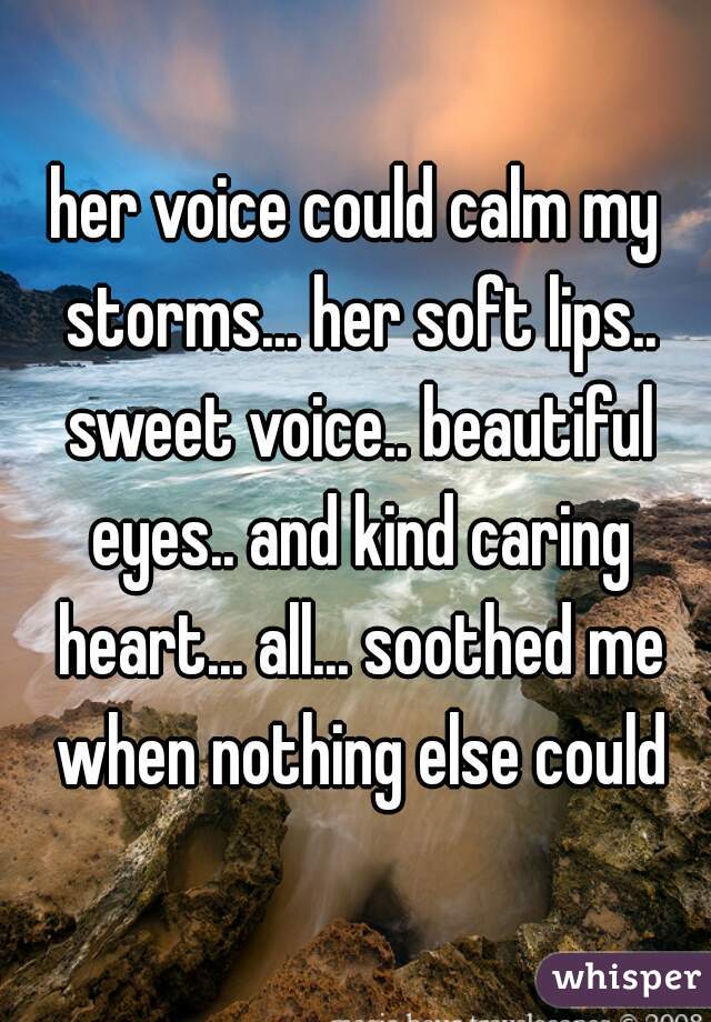 her voice could calm my storms... her soft lips.. sweet voice.. beautiful eyes.. and kind caring heart... all... soothed me when nothing else could