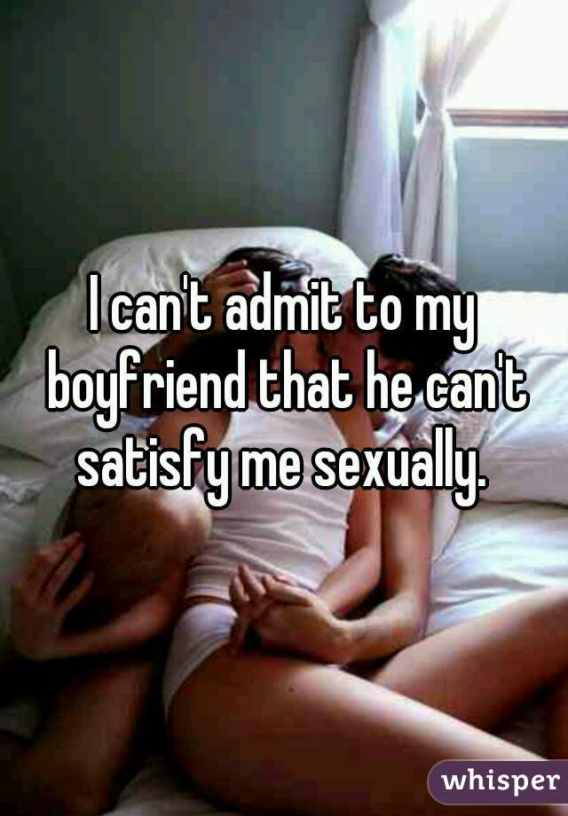 I can't admit to my boyfriend that he can't satisfy me sexually. 