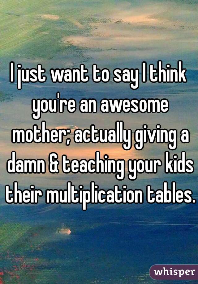 I just want to say I think you're an awesome mother; actually giving a damn & teaching your kids their multiplication tables.