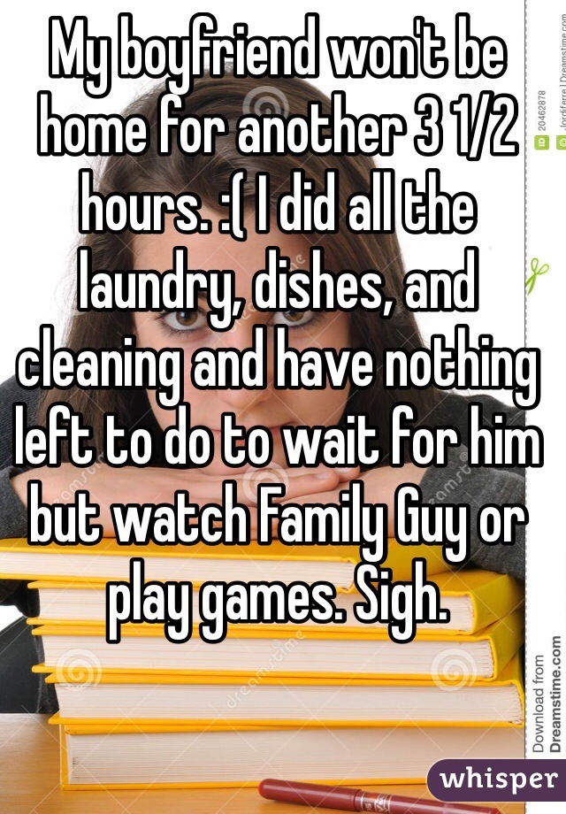 My boyfriend won't be home for another 3 1/2 hours. :( I did all the laundry, dishes, and cleaning and have nothing left to do to wait for him but watch Family Guy or play games. Sigh. 