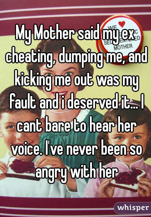 My Mother said my ex cheating, dumping me, and kicking me out was my fault and i deserved it... I cant bare to hear her voice. I've never been so angry with her