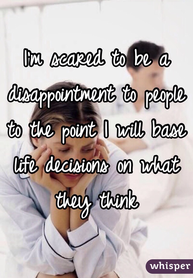 I'm scared to be a disappointment to people to the point I will base life decisions on what they think