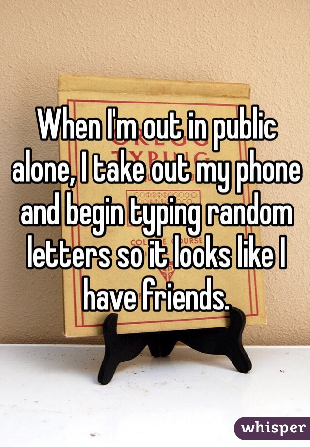When I'm out in public alone, I take out my phone and begin typing random letters so it looks like I have friends. 