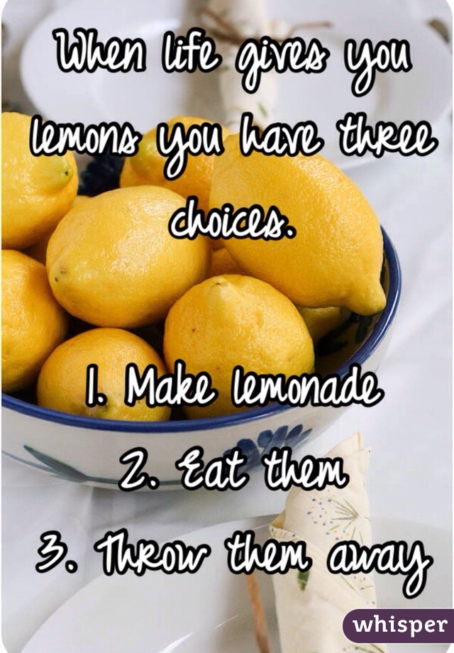 When life gives you lemons you have three choices. 

1. Make lemonade
2. Eat them
3. Throw them away