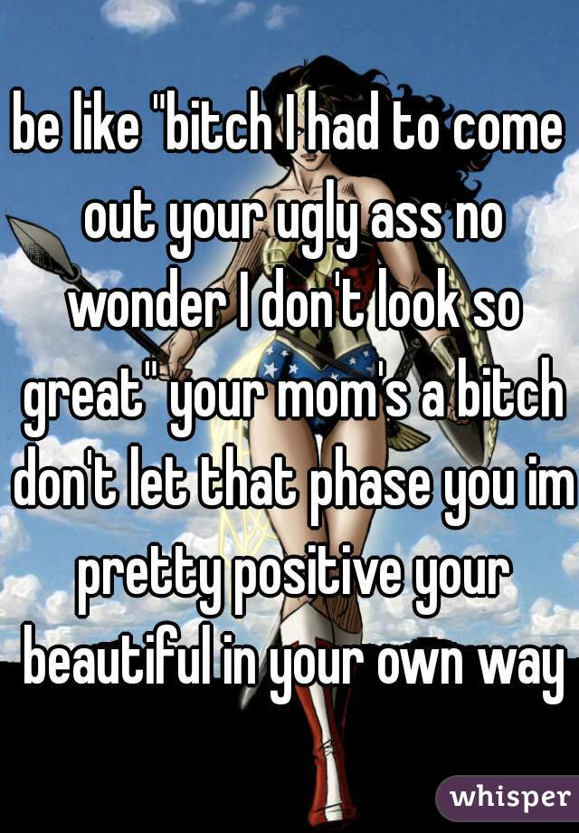 be like "bitch I had to come out your ugly ass no wonder I don't look so great" your mom's a bitch don't let that phase you im pretty positive your beautiful in your own ways