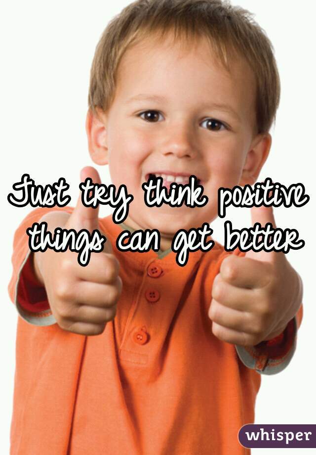 Just try think positive things can get better