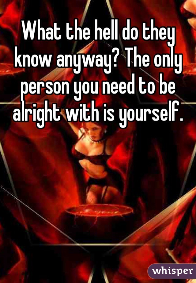 What the hell do they know anyway? The only person you need to be alright with is yourself.