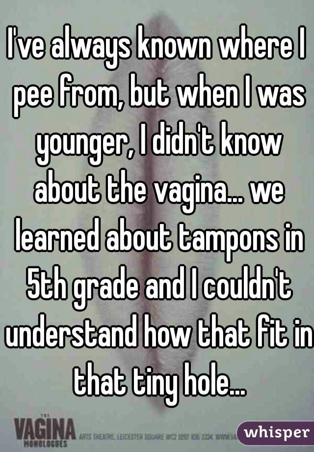 I've always known where I pee from, but when I was younger, I didn't know about the vagina... we learned about tampons in 5th grade and I couldn't understand how that fit in that tiny hole...
