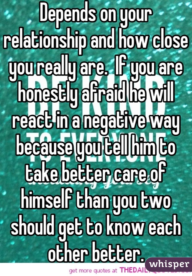 Depends on your relationship and how close you really are.  If you are honestly afraid he will react in a negative way because you tell him to take better care of himself than you two should get to know each other better.