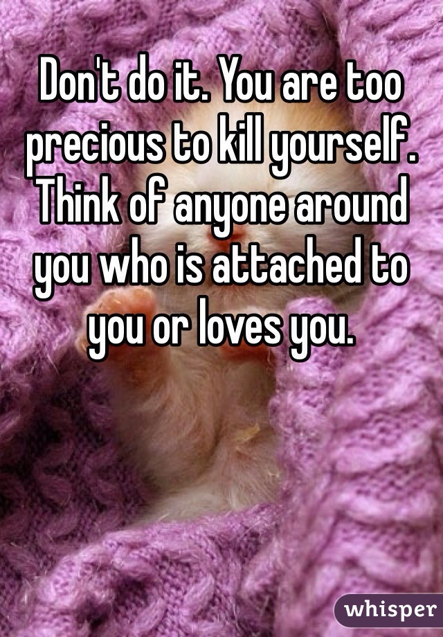 Don't do it. You are too precious to kill yourself. Think of anyone around you who is attached to you or loves you. 
