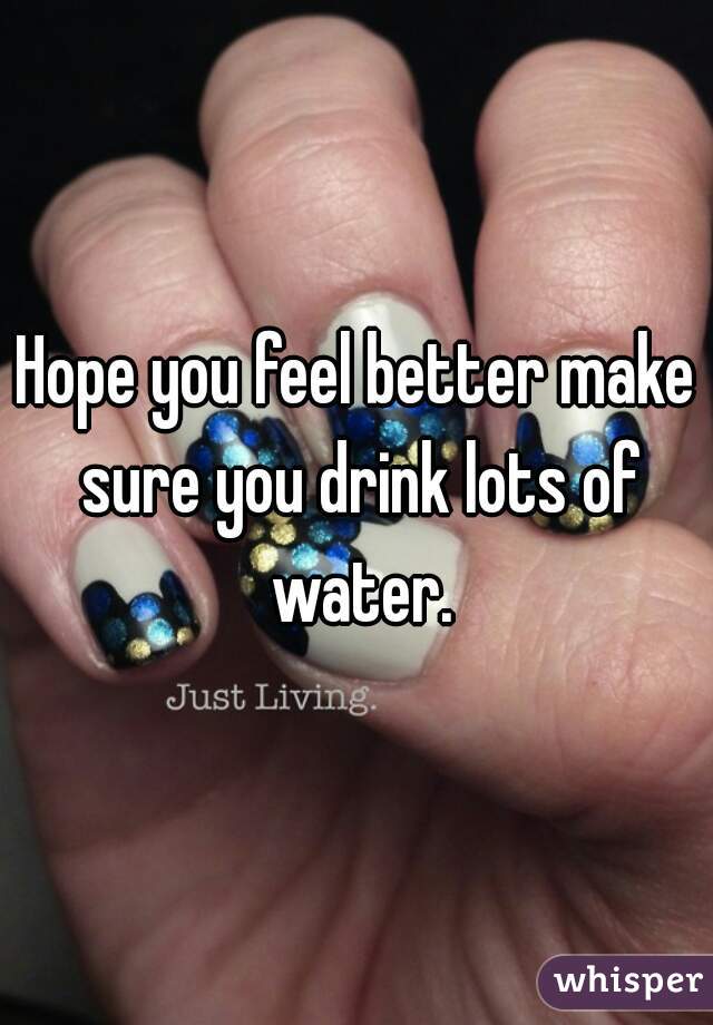 Hope you feel better make sure you drink lots of water.