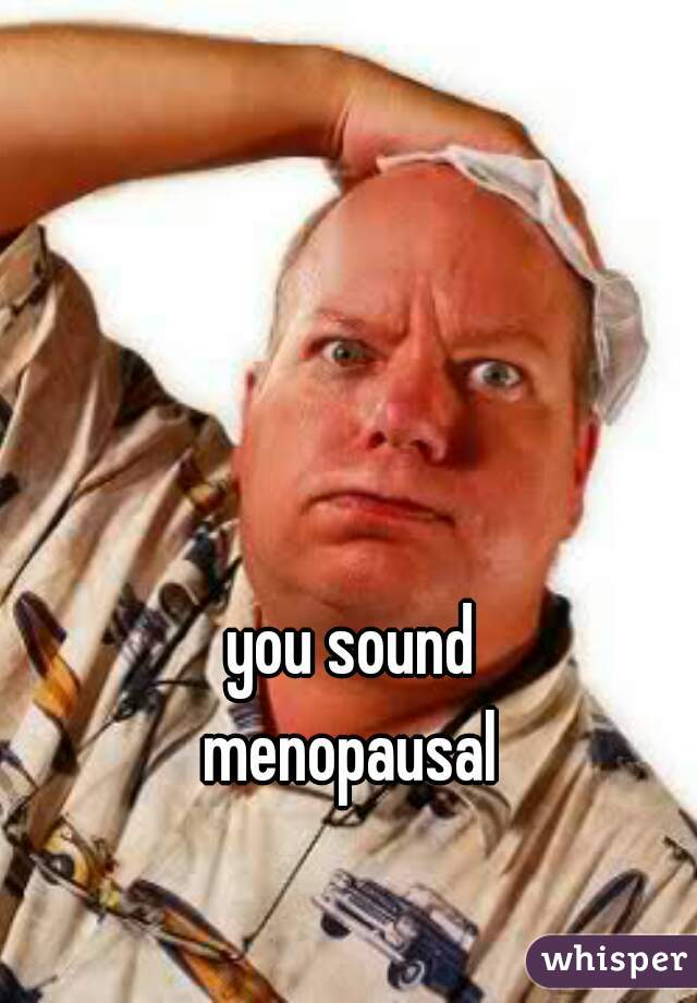 you sound
menopausal