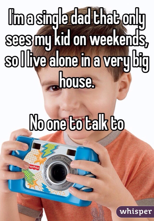 I'm a single dad that only sees my kid on weekends, so I live alone in a very big house. 

No one to talk to  