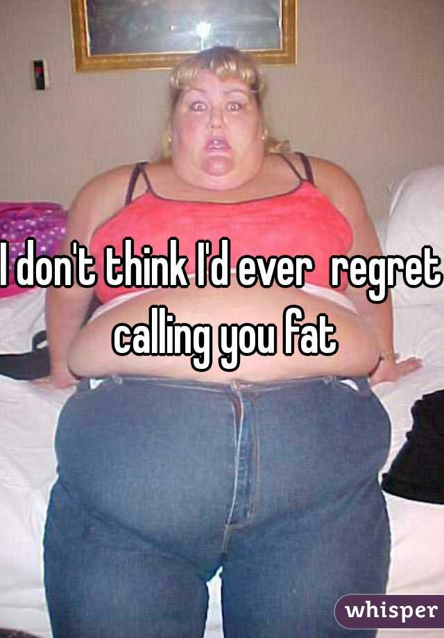I don't think I'd ever  regret calling you fat