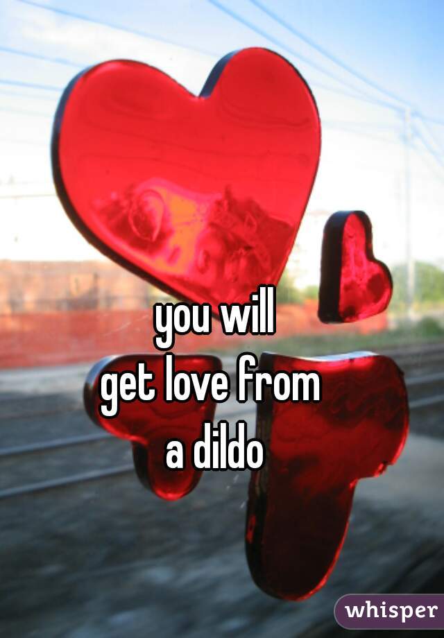 you will
get love from 
a dildo