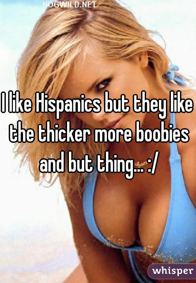 I like Hispanics but they like the thicker more boobies and but thing... :/