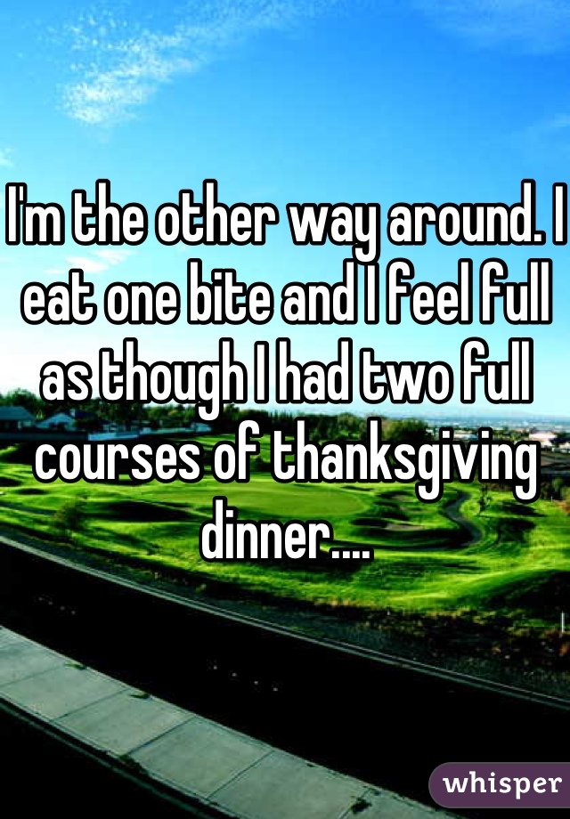 I'm the other way around. I eat one bite and I feel full as though I had two full courses of thanksgiving dinner....
