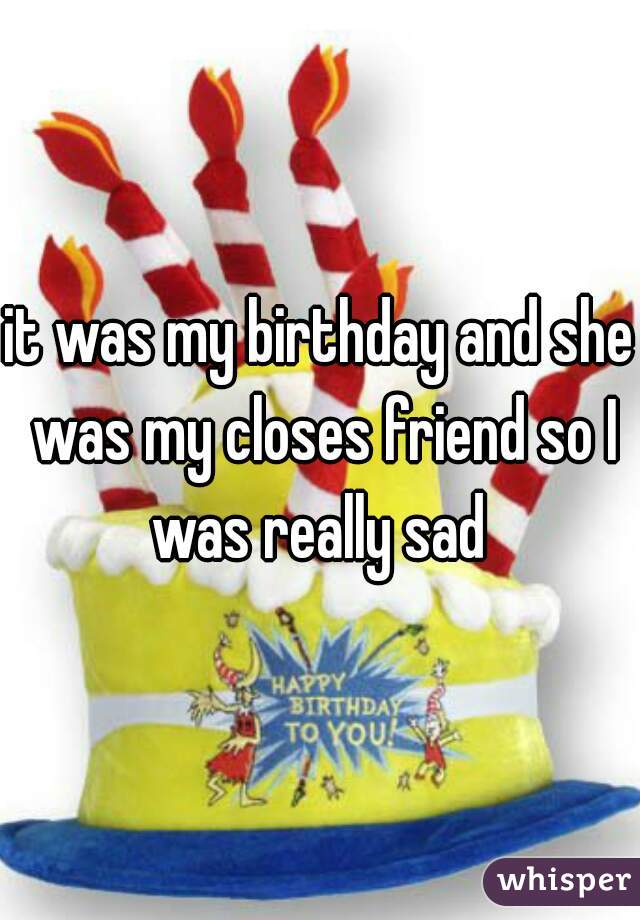 it was my birthday and she was my closes friend so I was really sad 
