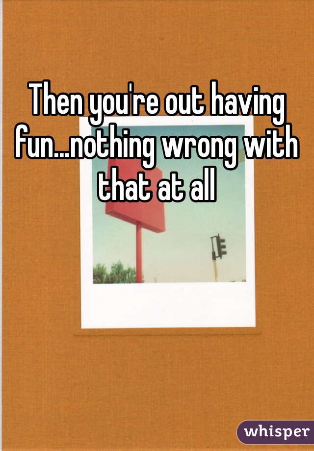 Then you're out having fun...nothing wrong with that at all
