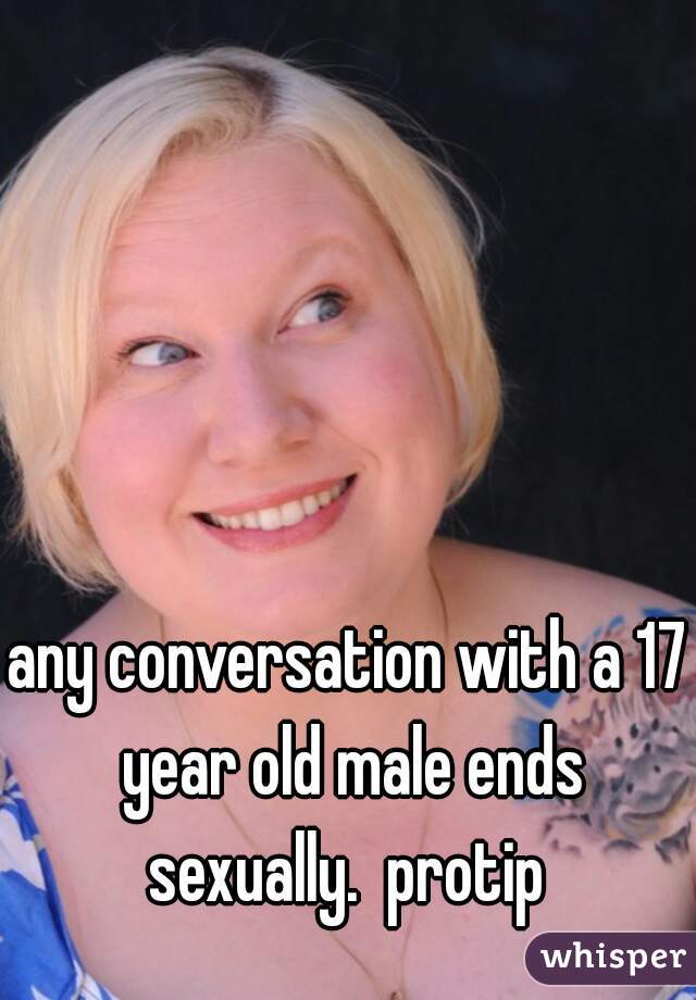 any conversation with a 17 year old male ends sexually.  protip 