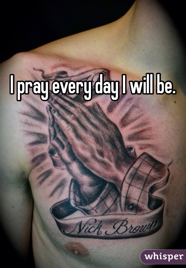 I pray every day I will be. 