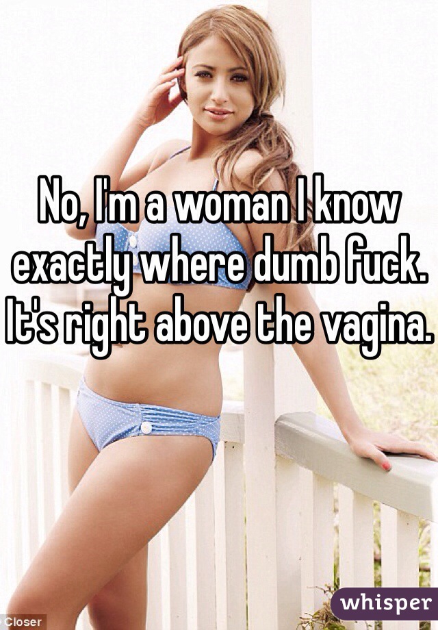 No, I'm a woman I know exactly where dumb fuck. It's right above the vagina.