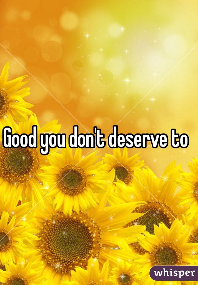 Good you don't deserve to