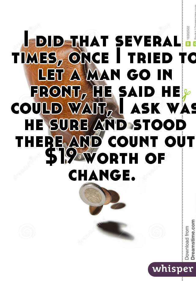 I did that several times, once I tried to let a man go in front, he said he could wait, I ask was he sure and stood there and count out $19 worth of change. 
