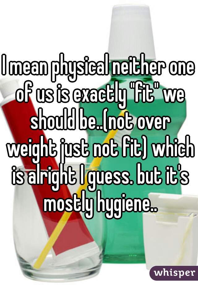 I mean physical neither one of us is exactly "fit" we should be..(not over weight just not fit) which is alright I guess. but it's mostly hygiene..