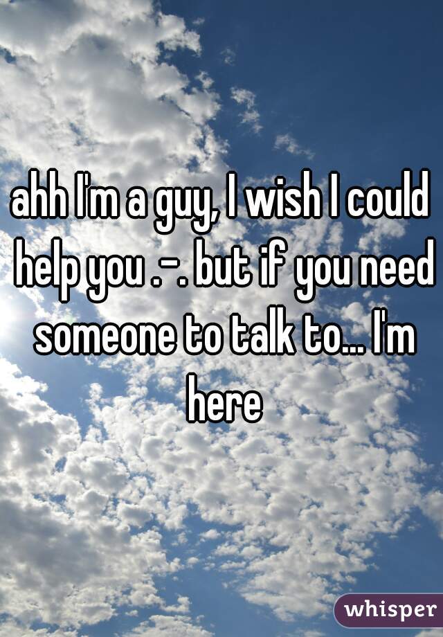 ahh I'm a guy, I wish I could help you .-. but if you need someone to talk to... I'm here