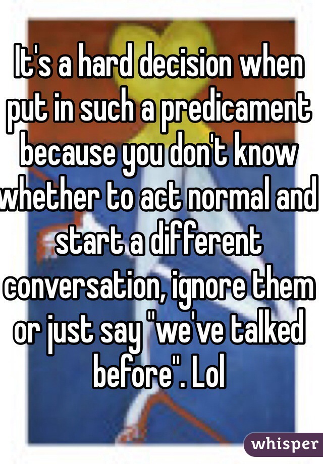 It's a hard decision when put in such a predicament because you don't know whether to act normal and start a different conversation, ignore them or just say "we've talked before". Lol