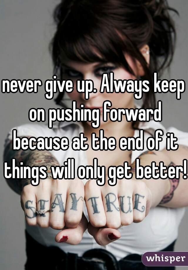 never give up. Always keep on pushing forward because at the end of it things will only get better!
