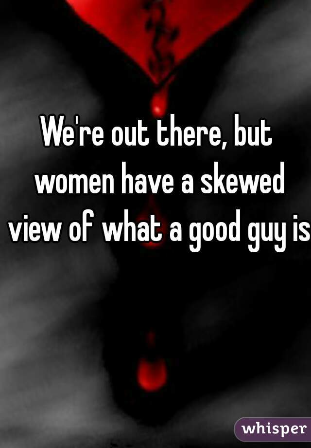 We're out there, but women have a skewed view of what a good guy is.