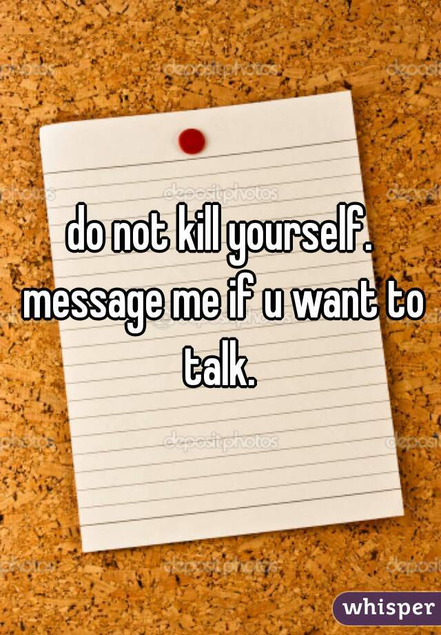 do not kill yourself. message me if u want to talk. 