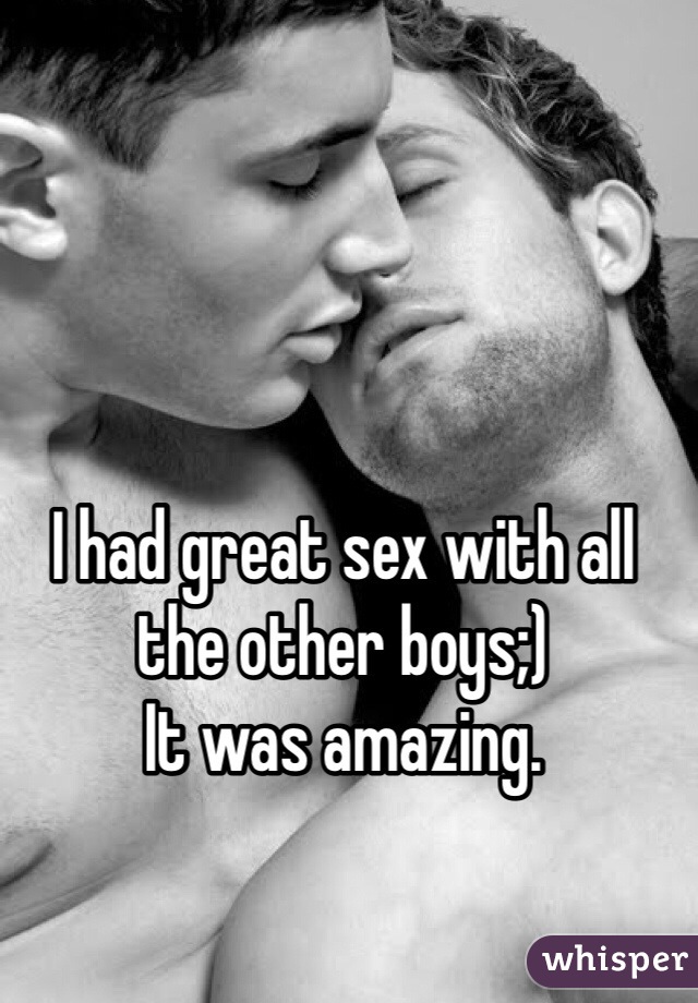 I had great sex with all the other boys;) 
It was amazing.