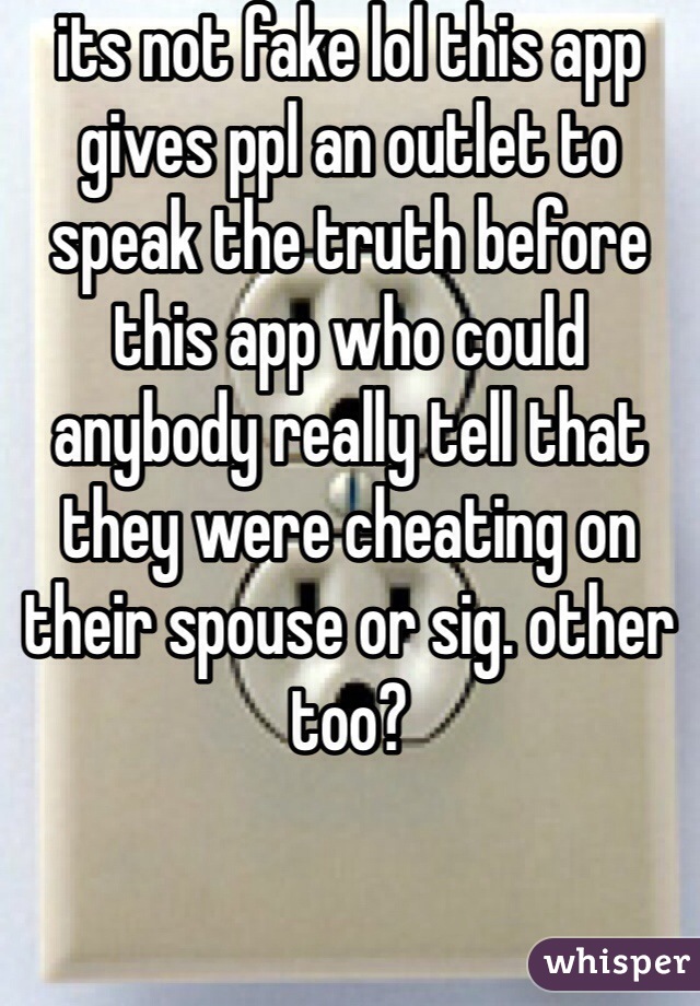 its not fake lol this app gives ppl an outlet to speak the truth before this app who could anybody really tell that they were cheating on their spouse or sig. other too?