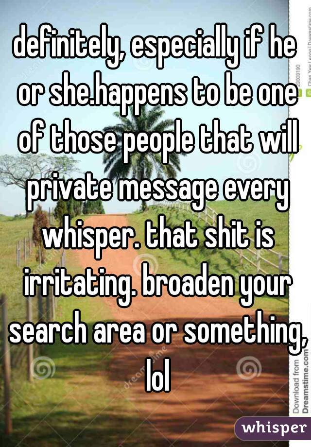 definitely, especially if he or she.happens to be one of those people that will private message every whisper. that shit is irritating. broaden your search area or something, lol