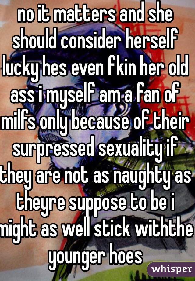 no it matters and she should consider herself lucky hes even fkin her old ass i myself am a fan of milfs only because of their surpressed sexuality if they are not as naughty as theyre suppose to be i might as well stick withthe younger hoes