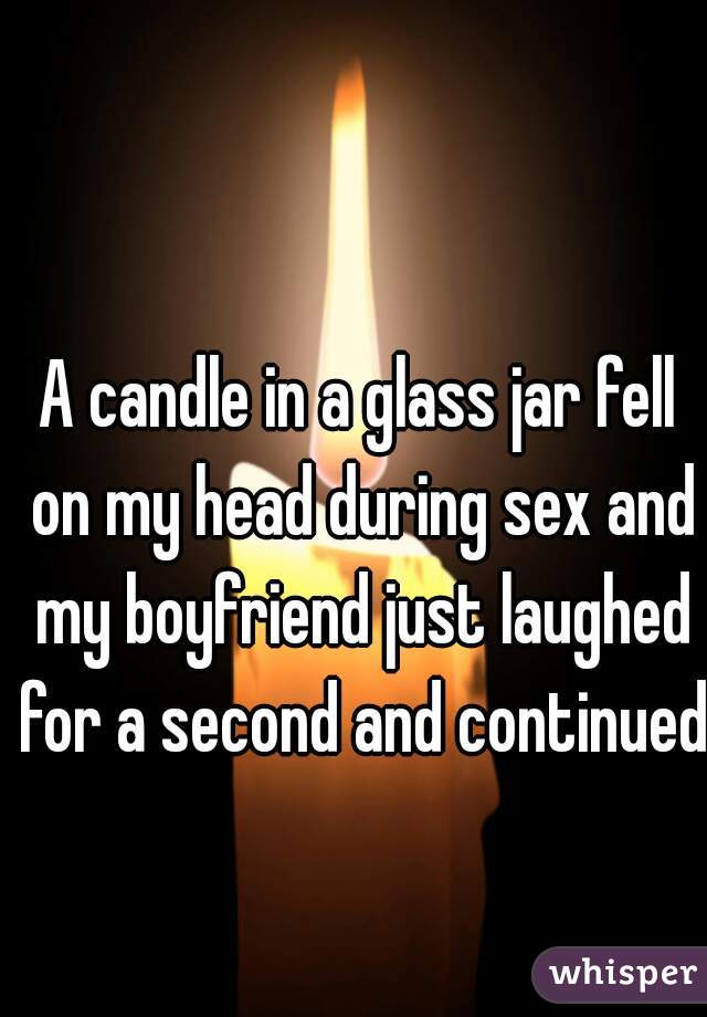 A candle in a glass jar fell on my head during sex and my boyfriend just laughed for a second and continued