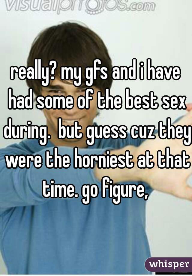 really? my gfs and i have had some of the best sex during.  but guess cuz they were the horniest at that time. go figure, 