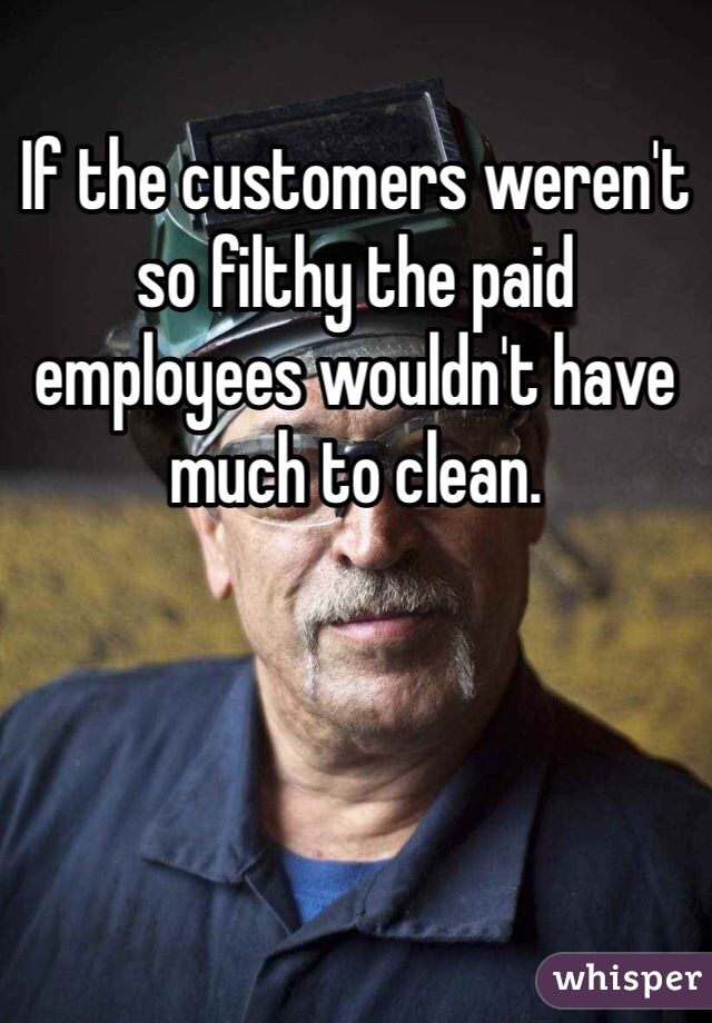If the customers weren't so filthy the paid employees wouldn't have much to clean. 