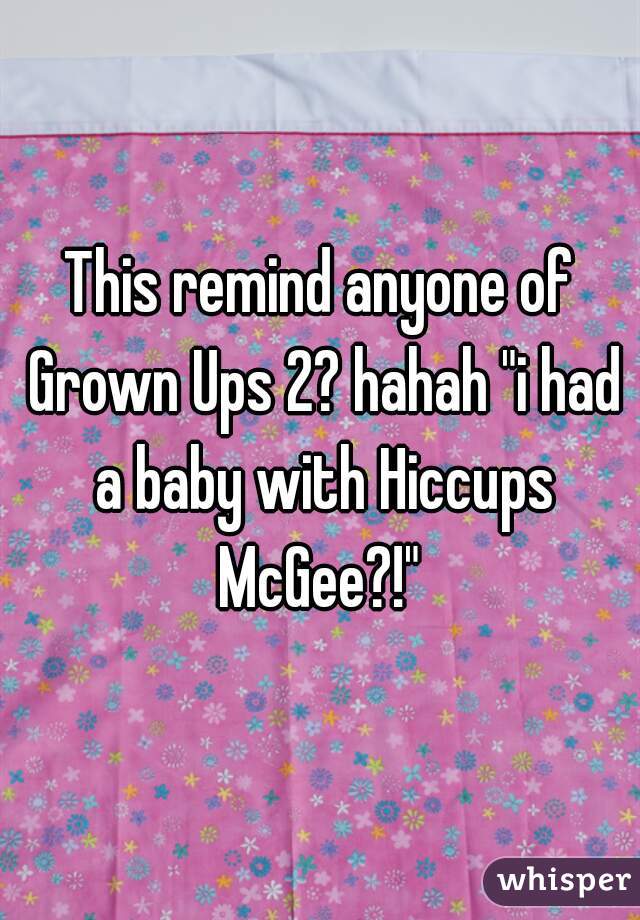 This remind anyone of Grown Ups 2? hahah "i had a baby with Hiccups McGee?!" 