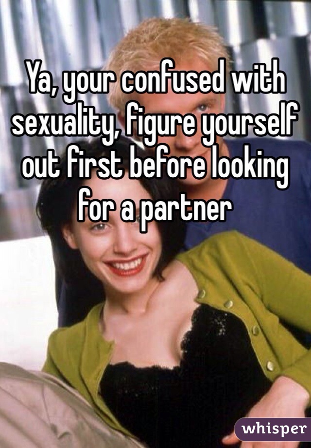 Ya, your confused with sexuality, figure yourself out first before looking for a partner