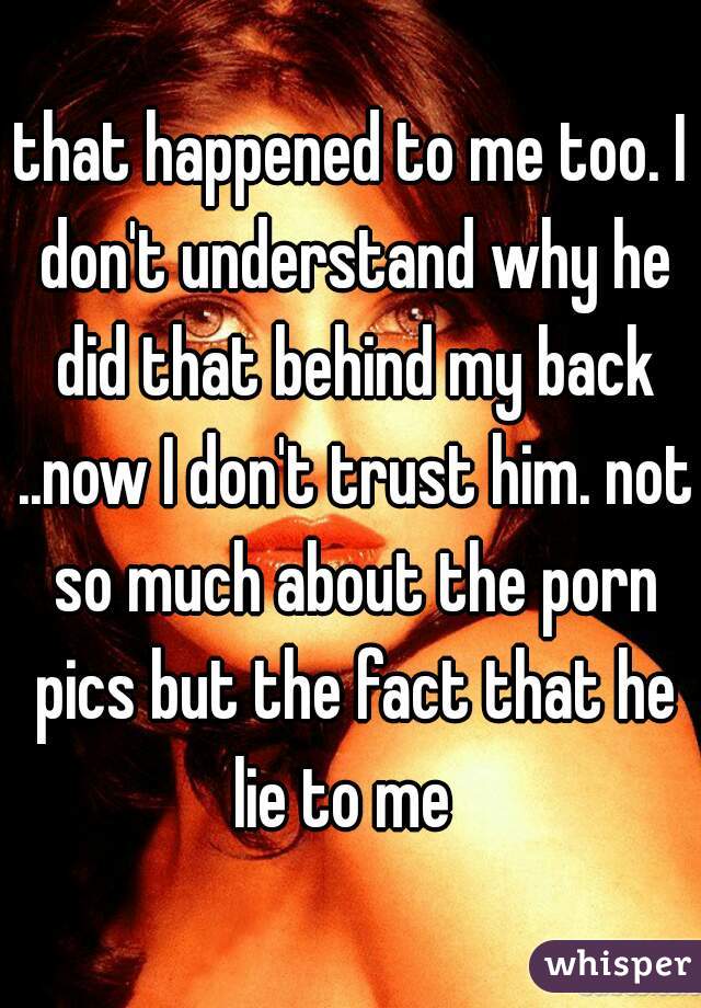 that happened to me too. I don't understand why he did that behind my back ..now I don't trust him. not so much about the porn pics but the fact that he lie to me  