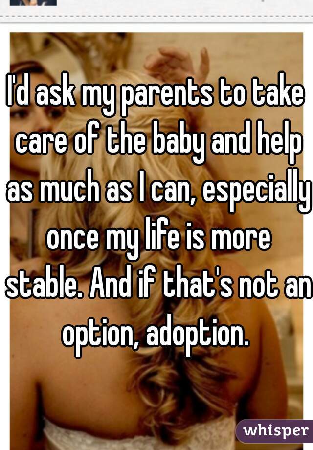 I'd ask my parents to take care of the baby and help as much as I can, especially once my life is more stable. And if that's not an option, adoption. 