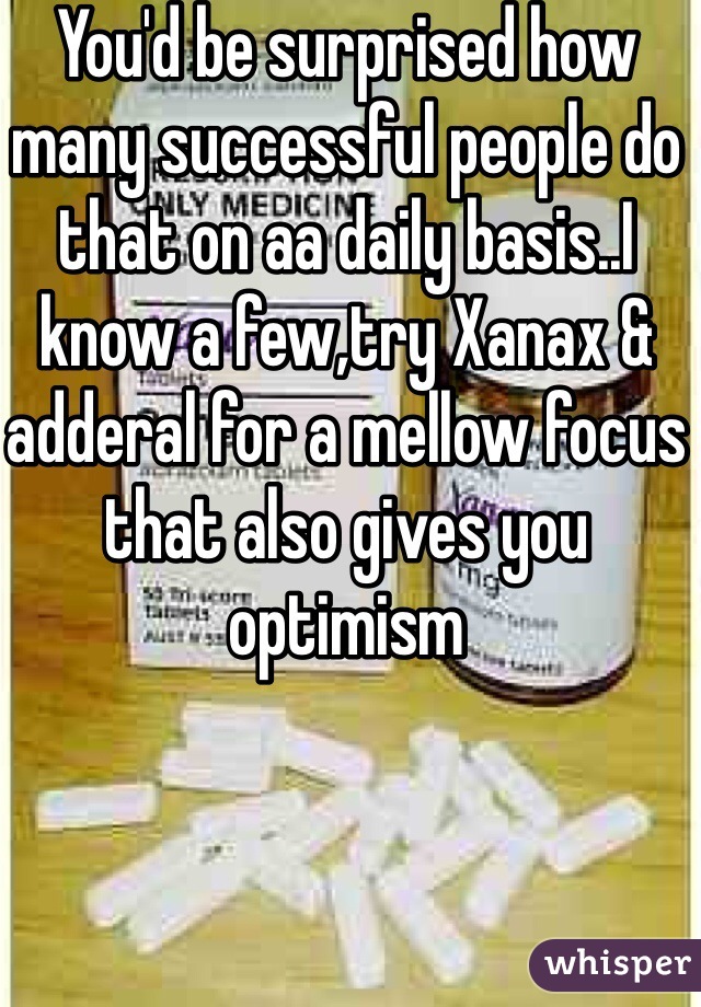 You'd be surprised how many successful people do that on aa daily basis..I know a few,try Xanax & adderal for a mellow focus that also gives you optimism 