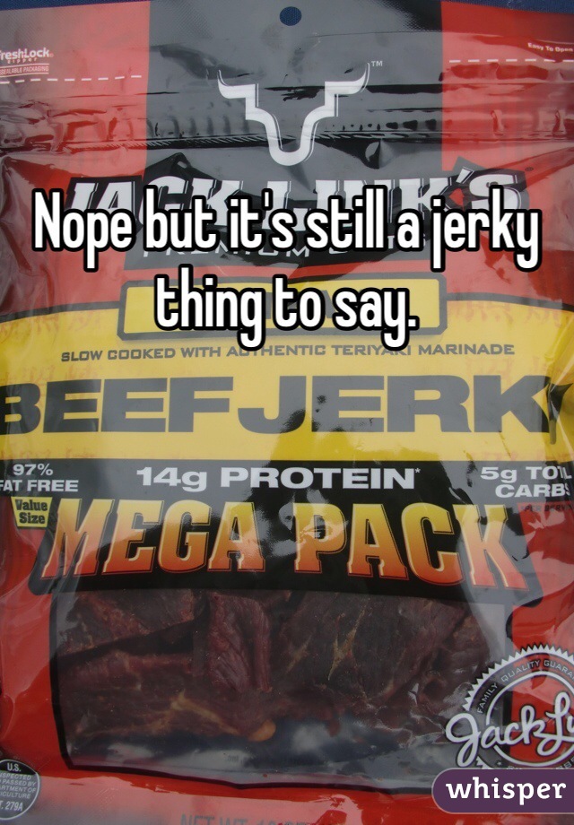 Nope but it's still a jerky thing to say. 