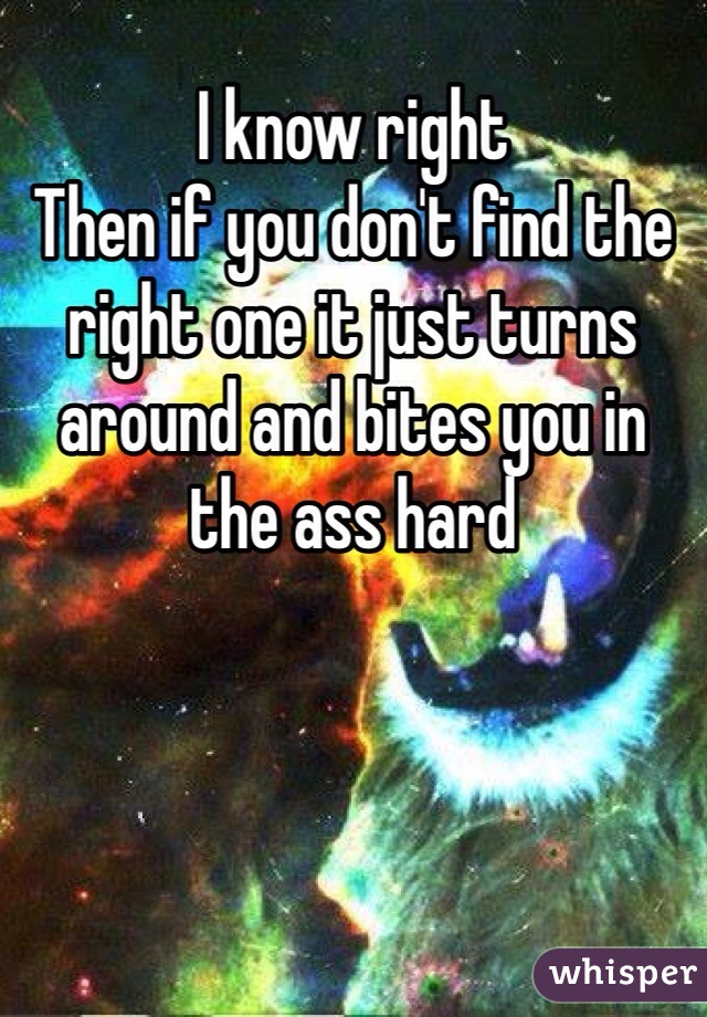 I know right 
Then if you don't find the right one it just turns around and bites you in the ass hard 